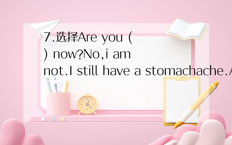 7.选择Are you ( ) now?No,i am not.I still have a stomachache.A.good B.well C.right.要有思考过程对了以后会给悬赏