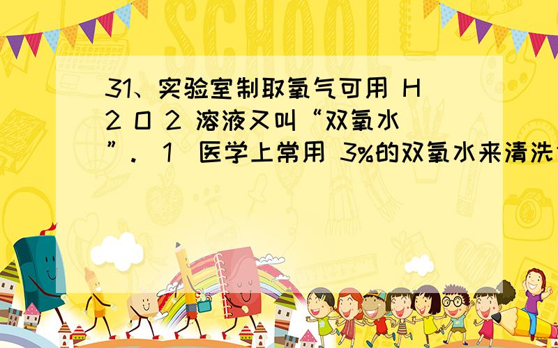 31、实验室制取氧气可用 H2 O 2 溶液又叫“双氧水”.（1）医学上常用 3%的双氧水来清洗创口和局部抗菌,将双氧水涂在伤口上会产生气泡,此气体应该是 （写化学式）.（2）双氧水长久放置是