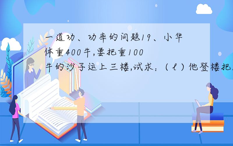 一道功、功率的问题19、小华体重400牛,要把重100 牛的沙子运上三楼,试求：( l ) 他登楼把100 牛沙子运上三楼共做功多少焦?( 2 ）若利用动滑轮和桶,在20s内完成了任务．若不计摩擦,小华做了多