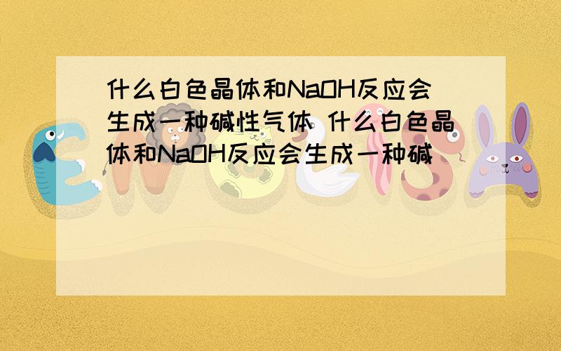 什么白色晶体和NaOH反应会生成一种碱性气体 什么白色晶体和NaOH反应会生成一种碱