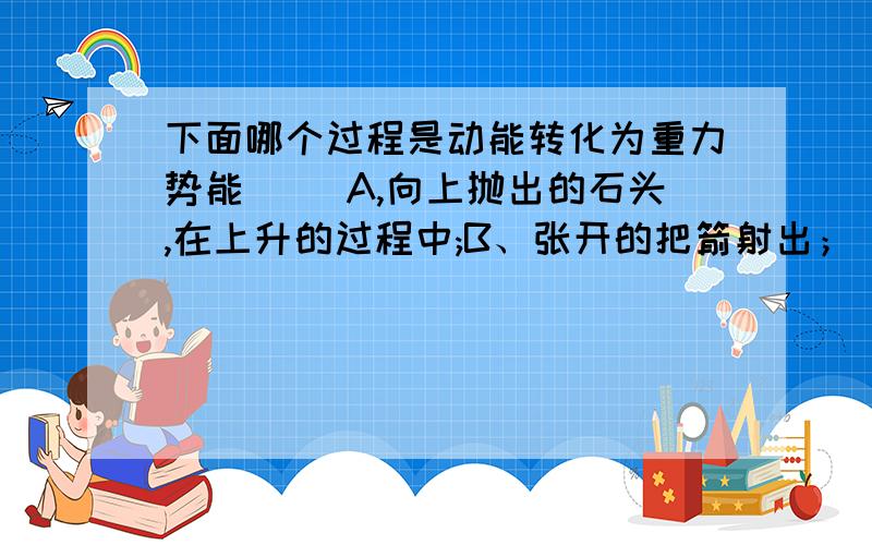 下面哪个过程是动能转化为重力势能( )A,向上抛出的石头,在上升的过程中;B、张开的把箭射出； C、被风吹动的帆船在前进的过程中；D、钟表由拧紧的发条带动齿轮转动.