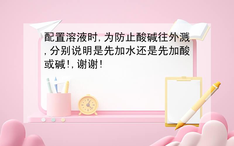 配置溶液时,为防止酸碱往外溅,分别说明是先加水还是先加酸或碱!,谢谢!