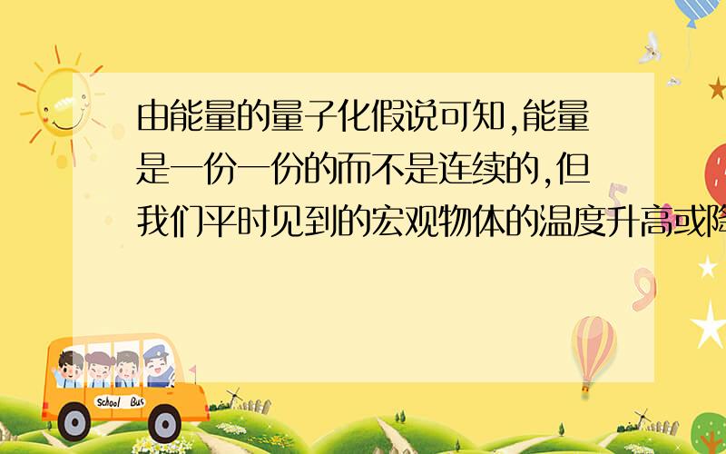 由能量的量子化假说可知,能量是一份一份的而不是连续的,但我们平时见到的宏观物体的温度升高或降低,为什么不是一段一段的而是连续的,试解释其原因