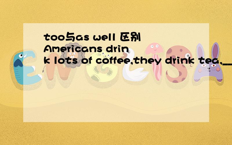 too与as well 区别Americans drink lots of coffee,they drink tea,_____.（句子大概是这样的,刚考的,有点忘了）这里是填too 还是as well还要too 与as well 的区别可是课本里有一句话，She bought a pair of cotton pants fo