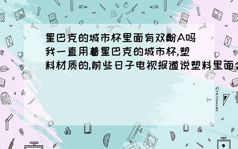 星巴克的城市杯里面有双酚A吗我一直用着星巴克的城市杯,塑料材质的,前些日子电视报道说塑料里面含有双酚A神马的,不知道我的这个杯子有没有的啊,我都不敢喝了