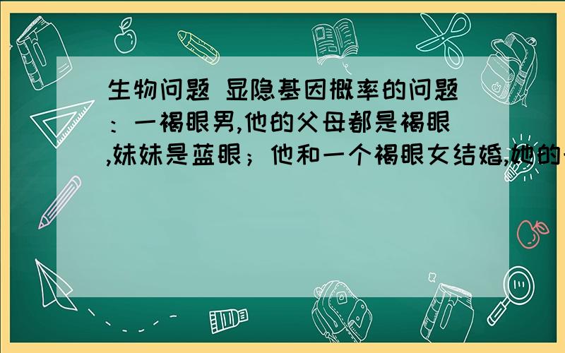 生物问题 显隐基因概率的问题：一褐眼男,他的父母都是褐眼,妹妹是蓝眼；他和一个褐眼女结婚,她的母亲是蓝眼.问,生出来的男孩是褐眼带蓝眼基因的概率是多少请给详细的解题思路！谢谢