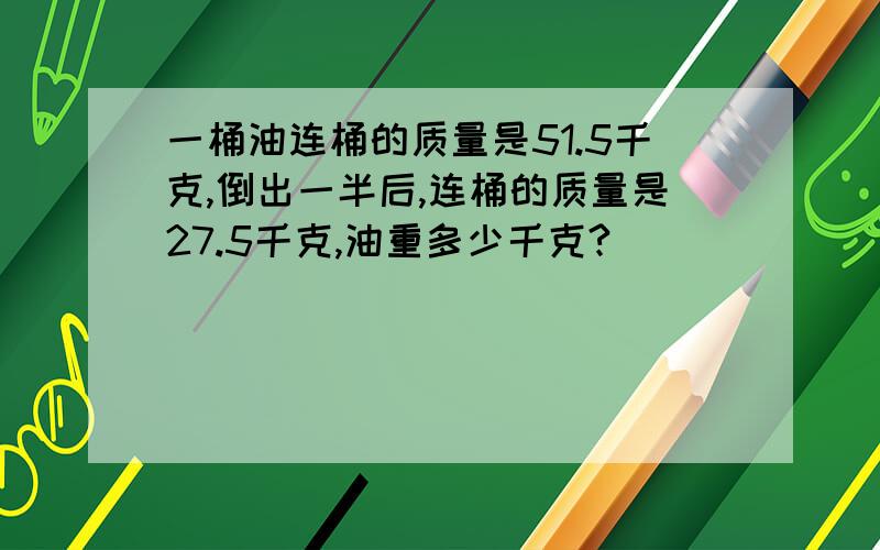 一桶油连桶的质量是51.5千克,倒出一半后,连桶的质量是27.5千克,油重多少千克?