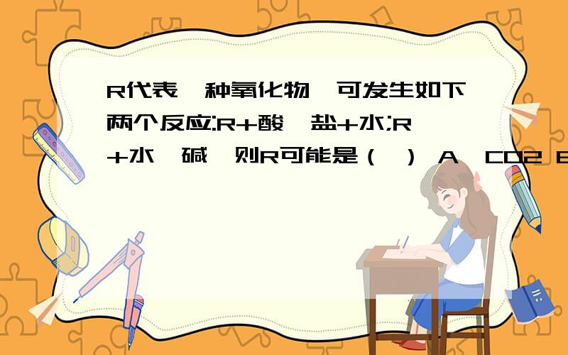 R代表一种氧化物,可发生如下两个反应:R+酸→盐+水;R+水→碱,则R可能是（ ） A、CO2 B、SO2 C、CuO D、CaO我要理由 有赏