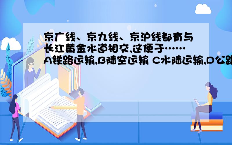 京广线、京九线、京沪线都有与长江黄金水道相交,这便于……A铁路运输,B陆空运输 C水陆运输,D公路运输