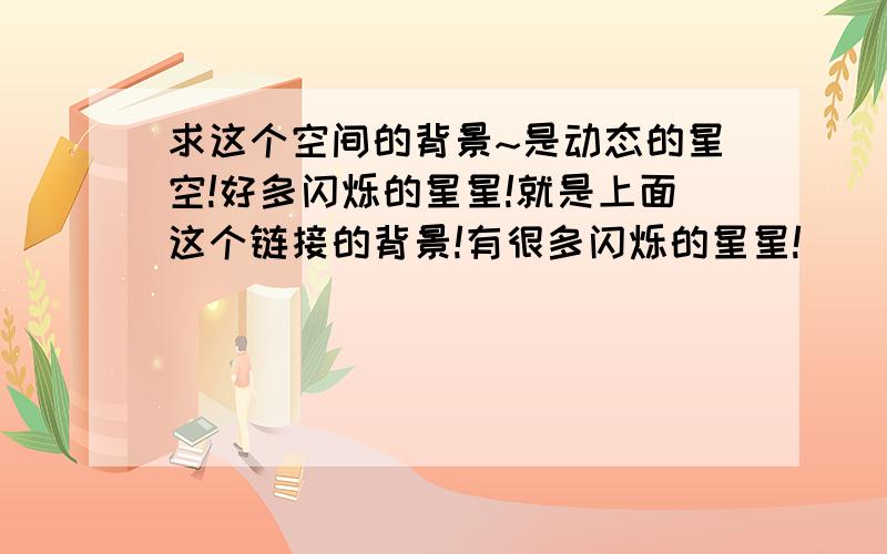 求这个空间的背景~是动态的星空!好多闪烁的星星!就是上面这个链接的背景!有很多闪烁的星星!