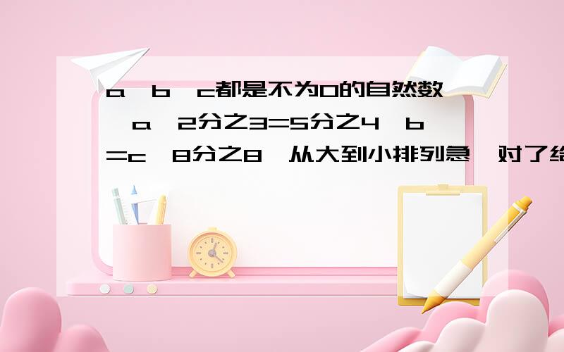 a,b,c都是不为0的自然数,a×2分之3=5分之4×b=c×8分之8,从大到小排列急,对了给你50元