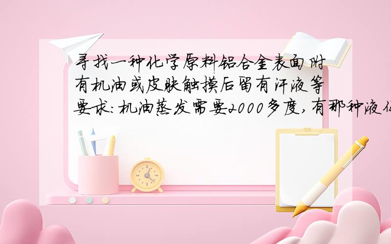 寻找一种化学原料铝合金表面附有机油或皮肤触摸后留有汗液等要求：机油蒸发需要2000多度,有那种液体化学原料和机油混合后,用加热器加热到200度左右,5分钟左右在空气中直接蒸发.不可对