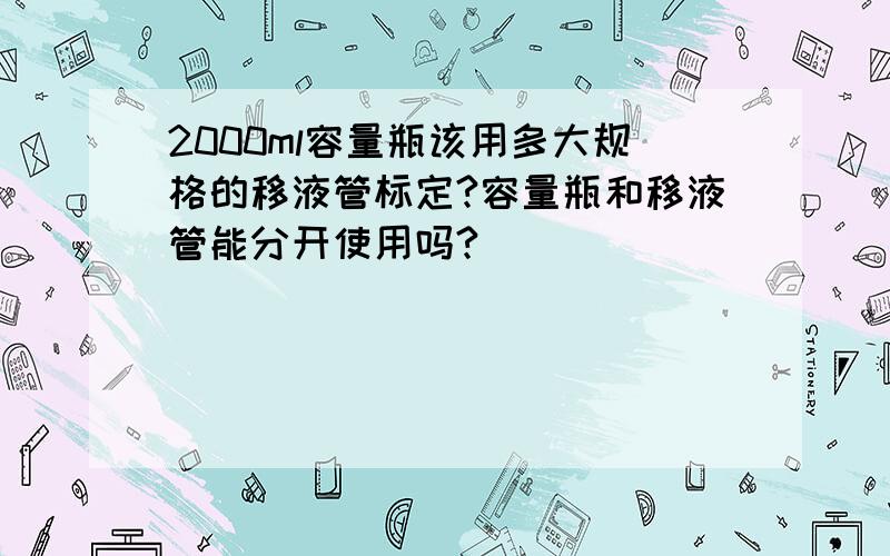 2000ml容量瓶该用多大规格的移液管标定?容量瓶和移液管能分开使用吗?