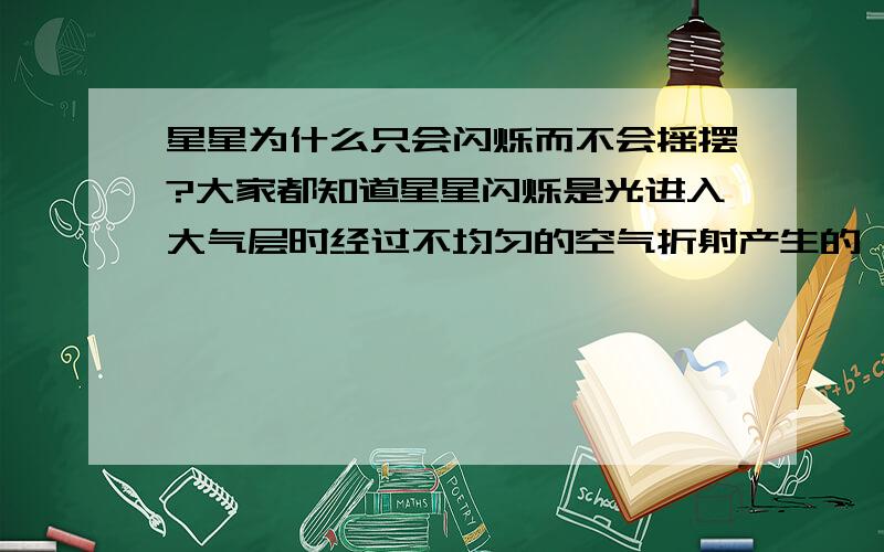 星星为什么只会闪烁而不会摇摆?大家都知道星星闪烁是光进入大气层时经过不均匀的空气折射产生的,但是为什么经折射后我们看到的星星只会闪烁而不会摇摆?在看有波浪的水面下的石头时,