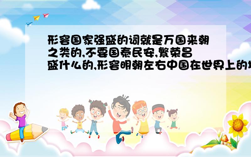 形容国家强盛的词就是万国来朝之类的,不要国泰民安,繁荣昌盛什么的,形容明朝左右中国在世界上的地位