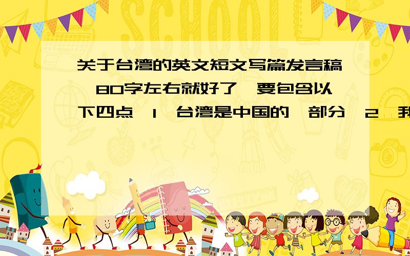 关于台湾的英文短文写篇发言稿、80字左右就好了、要包含以下四点、1、台湾是中国的一部分、2、我所知的台湾（地理位置、人口或其他资讯）、3、台湾与祖国大陆的民间交往（走亲访友