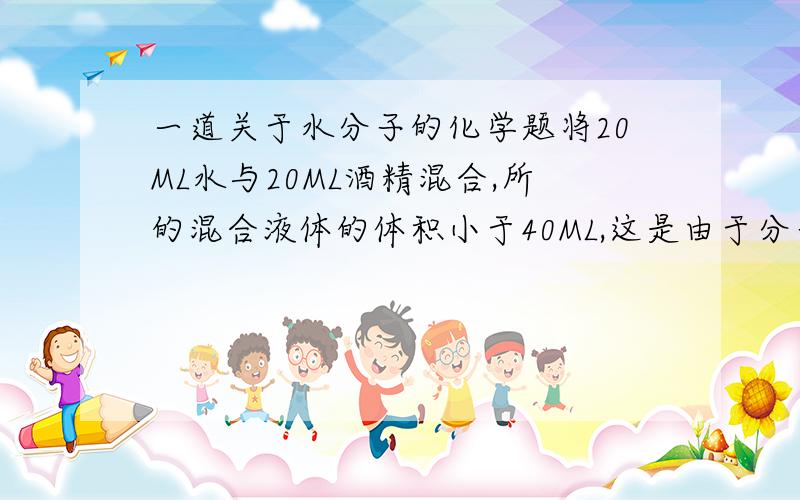 一道关于水分子的化学题将20ML水与20ML酒精混合,所的混合液体的体积小于40ML,这是由于分子间存在间隙的缘故.让你判断对错,答案是对的,原因是什么?为什么体积变小了?而不是变大了?（自己