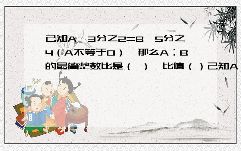 已知A*3分之2=B*5分之4（A不等于0）,那么A：B的最简整数比是（ ）,比值（）已知A*3分之2=B*5分之4（A不等于0）,那么A：B的最简整数比是（ ）,比值（）