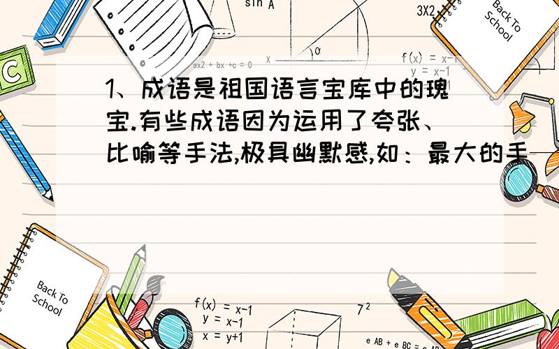 1、成语是祖国语言宝库中的瑰宝.有些成语因为运用了夸张、比喻等手法,极具幽默感,如：最大的手——只手遮天；最长的寿命——万寿无疆请根据提示写出下列成语：最大的嘴——最高大的