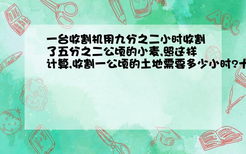 一台收割机用九分之二小时收割了五分之二公顷的小麦,照这样计算,收割一公顷的土地需要多少小时?十分之九小时可以收割多少?