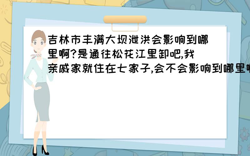 吉林市丰满大坝泄洪会影响到哪里啊?是通往松花江里卸吧,我亲戚家就住在七家子,会不会影响到哪里啊?73年的那次是过去了,可是10年能过去吗?不行的话,我叫他们来我这?外面谁传的谣言?我放