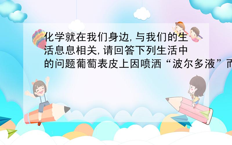 化学就在我们身边,与我们的生活息息相关,请回答下列生活中的问题葡萄表皮上因喷洒“波尔多液”而呈现蓝色斑点,可以用厨房调料---------洗净 2）刘大爷种的小麦出现倒伏现象,你会建议他