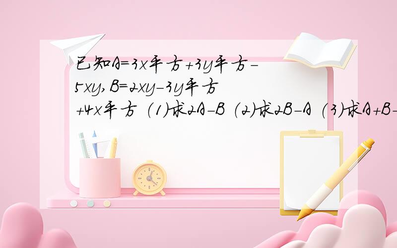 已知A=3x平方+3y平方-5xy,B=2xy-3y平方+4x平方 （1）求2A-B （2）求2B-A (3)求A+B-(A-B）