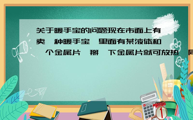 关于暖手宝的问题现在市面上有卖一种暖手宝,里面有某液体和一个金属片,掰一下金属片就可放热,同时产生许多晶体（细小颗粒状,或说细沙状）.用后煮一会就有变成液体了,冷却,可再次使用