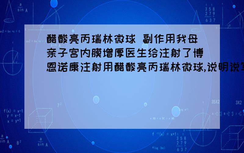 醋酸亮丙瑞林微球 副作用我母亲子宫内膜增厚医生给注射了博恩诺康注射用醋酸亮丙瑞林微球,说明说写着副作用很多,可能患抑郁症什么之类的,而且说明书上也没说治疗子宫内膜增厚呀,有