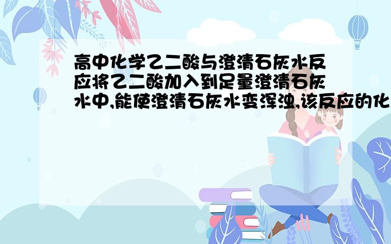 高中化学乙二酸与澄清石灰水反应将乙二酸加入到足量澄清石灰水中,能使澄清石灰水变浑浊,该反应的化学方程式是---