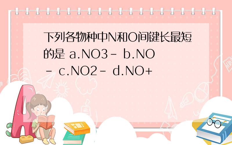 下列各物种中N和O间键长最短的是 a.NO3- b.NO- c.NO2- d.NO+