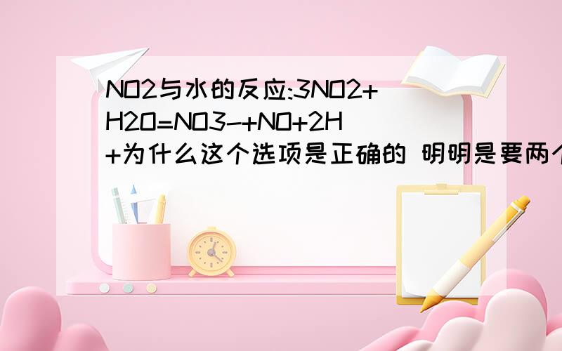 NO2与水的反应:3NO2+H2O=NO3-+NO+2H+为什么这个选项是正确的 明明是要两个NO3-啊