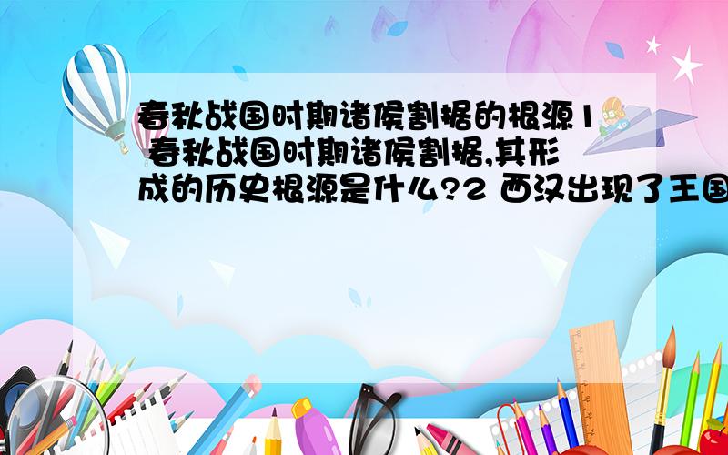 春秋战国时期诸侯割据的根源1 春秋战国时期诸侯割据,其形成的历史根源是什么?2 西汉出现了王国问题,其历史原因是什么?后来是怎样解决的?3 对“中国古代的地方割据都是因为实行分封制