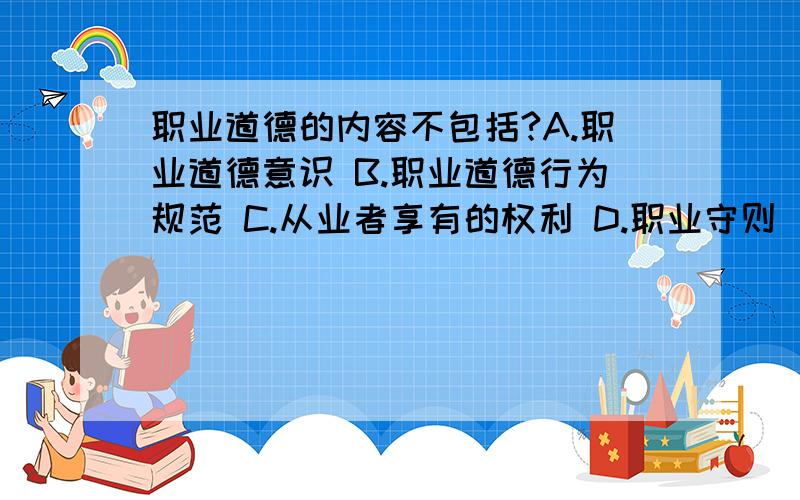 职业道德的内容不包括?A.职业道德意识 B.职业道德行为规范 C.从业者享有的权利 D.职业守则