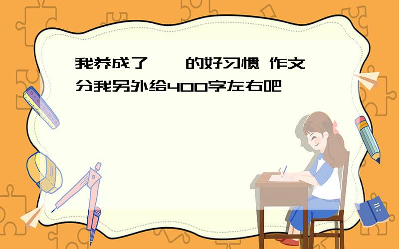 我养成了××的好习惯 作文 分我另外给400字左右吧