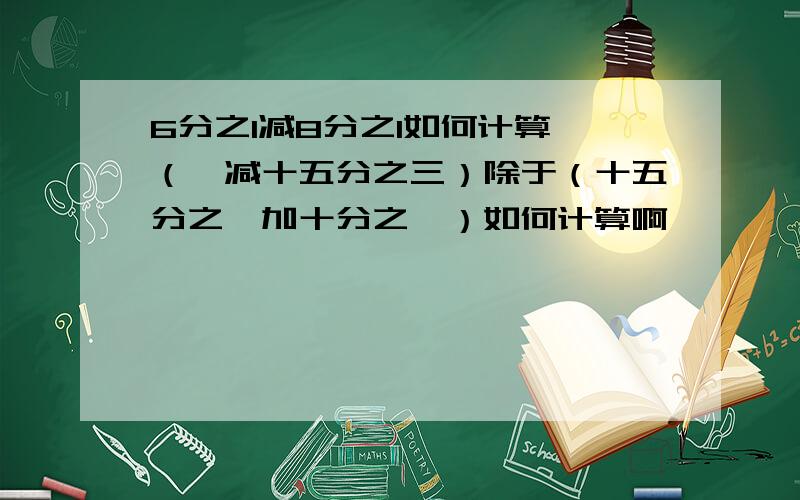 6分之1减8分之1如何计算 （一减十五分之三）除于（十五分之一加十分之一）如何计算啊