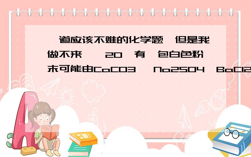 一道应该不难的化学题,但是我做不来……20、有一包白色粉末可能由CaCO3 、Na2SO4、BaCl2、NaCl中的一种或几种组成.把少量该粉末放入足量水中,搅拌、静置、过滤,得到白色固体和滤液.向所得固