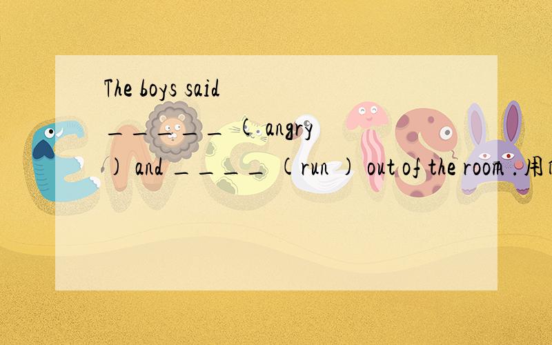 The boys said _____ ( angry ) and ____ (run ) out of the room .用所给词的适当形式填空