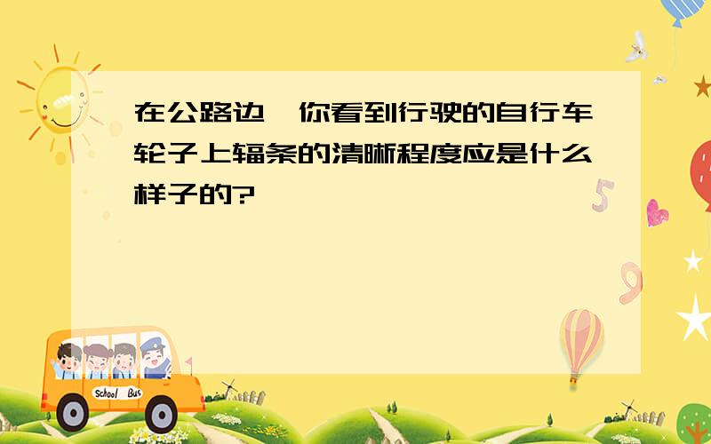 在公路边,你看到行驶的自行车轮子上辐条的清晰程度应是什么样子的?