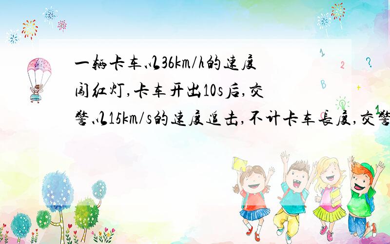 一辆卡车以36km/h的速度闯红灯,卡车开出10s后,交警以15km/s的速度追击,不计卡车长度,交警追上违反交通规则的车需多久?(用两种方法解)