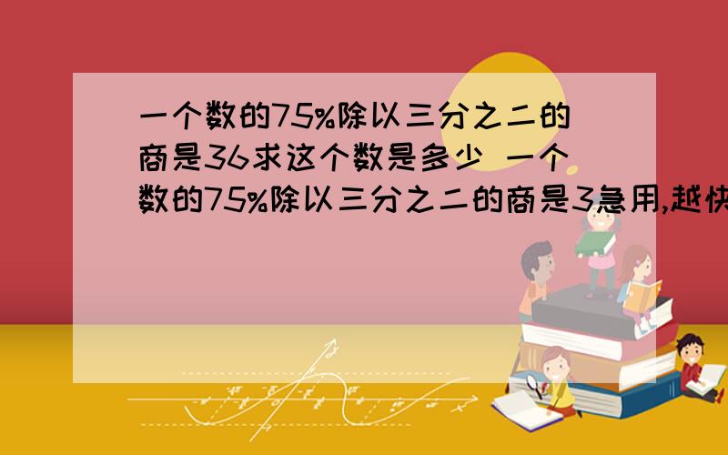 一个数的75%除以三分之二的商是36求这个数是多少 一个数的75%除以三分之二的商是3急用,越快越好.