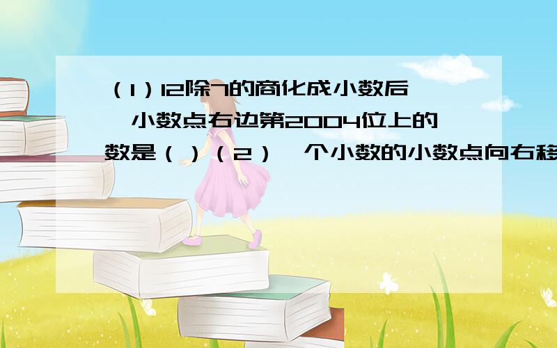 （1）12除7的商化成小数后,小数点右边第2004位上的数是（）（2）一个小数的小数点向右移动两位后,比原来增加了123.75,这个小数是（）