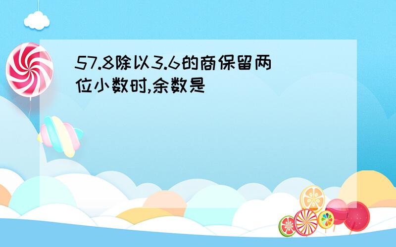 57.8除以3.6的商保留两位小数时,余数是