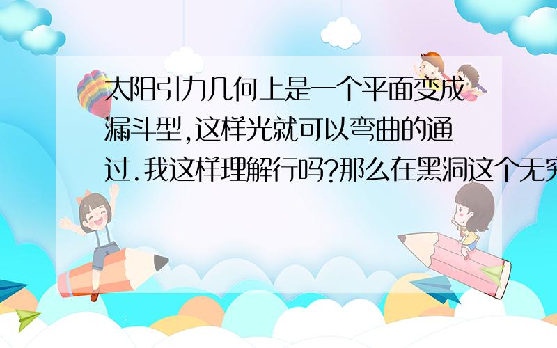 太阳引力几何上是一个平面变成漏斗型,这样光就可以弯曲的通过.我这样理解行吗?那么在黑洞这个无穷大引力的地方是什么?