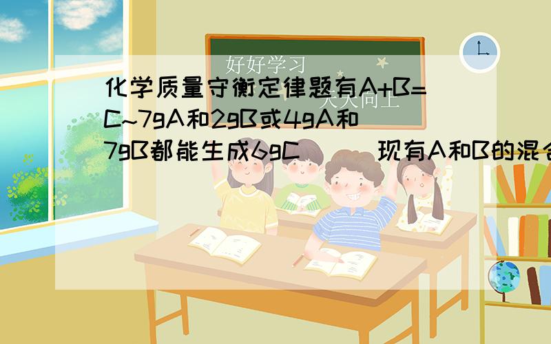 化学质量守衡定律题有A+B=C~7gA和2gB或4gA和7gB都能生成6gC```现有A和B的混合物9g~反应生成7.5gC~求A物质的质量是____或____~