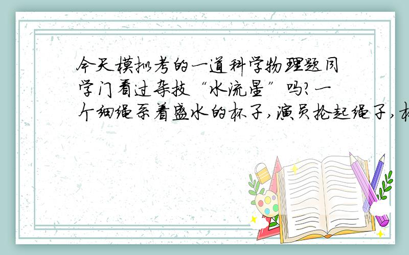 今天模拟考的一道科学物理题同学门看过杂技“水流星”吗?一个细绳系着盛水的杯子,演员抡起绳子,杯子就在水平面内或竖直面内做圆周运动.不管演员怎么抡,水都不从杯里洒出,甚至杯子运