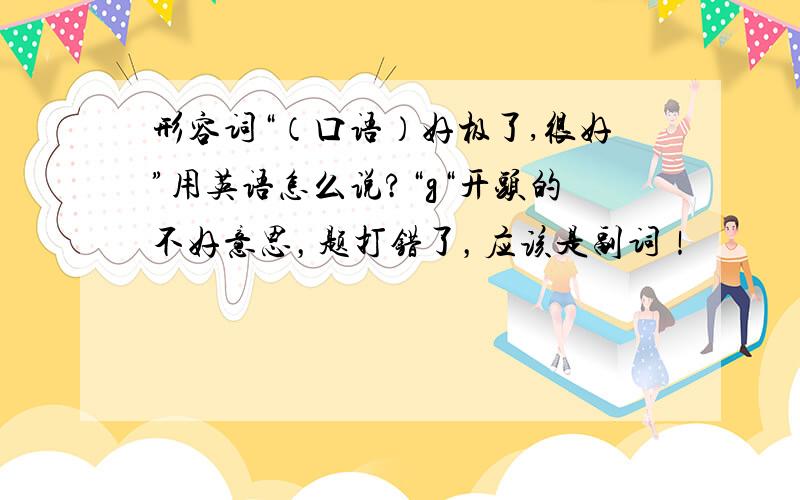 形容词“（口语）好极了,很好”用英语怎么说?“g“开头的不好意思，题打错了，应该是副词！