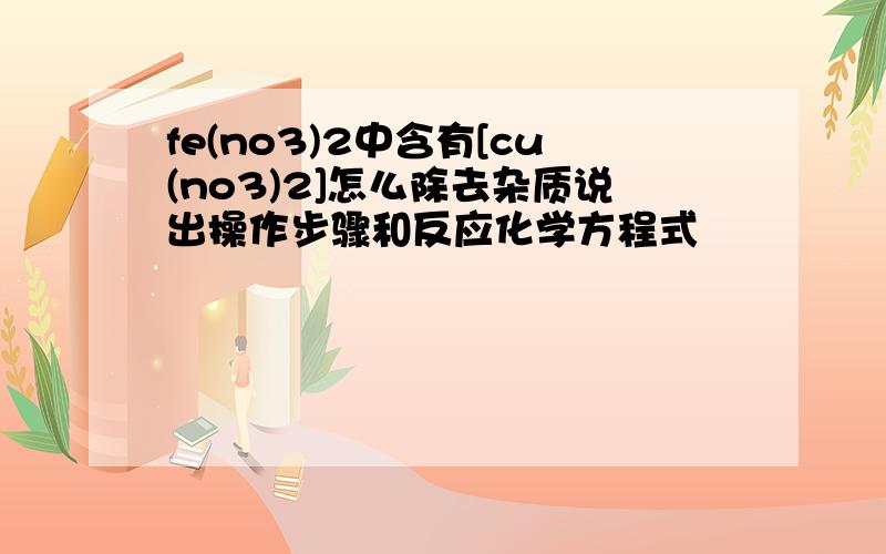 fe(no3)2中含有[cu(no3)2]怎么除去杂质说出操作步骤和反应化学方程式