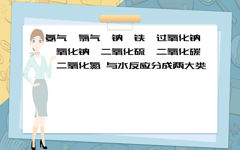 氨气,氯气,钠,铁,过氧化钠,氧化钠,二氧化硫,二氧化碳,二氧化氮 与水反应分成两大类