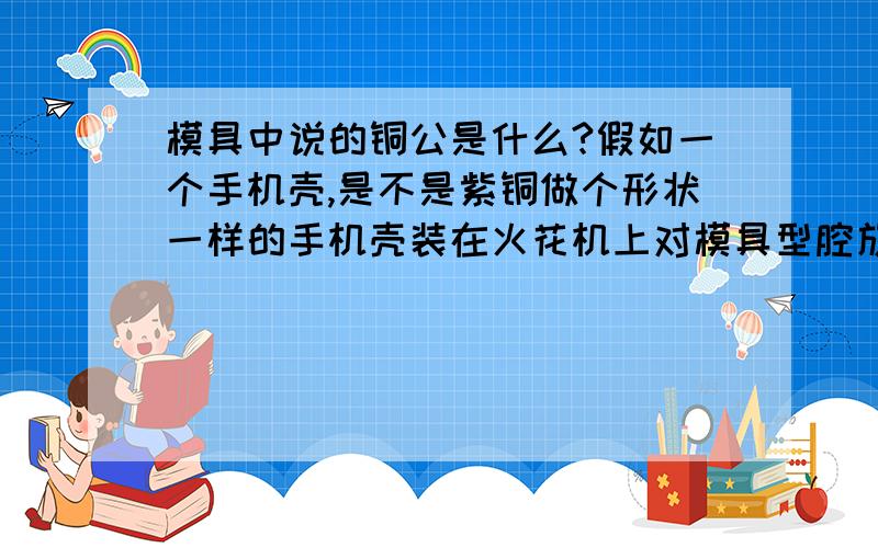 模具中说的铜公是什么?假如一个手机壳,是不是紫铜做个形状一样的手机壳装在火花机上对模具型腔放电加工还是做个铜公和产品形状一样的型腔和型芯再对模具型芯和型腔材料放电加工?